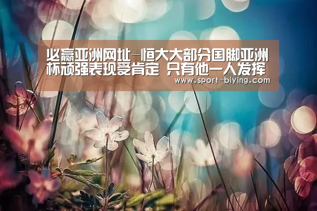 必赢亚洲网址-恒大大部分国脚亚洲杯顽强表现受肯定 只有他一人发挥饱受争议